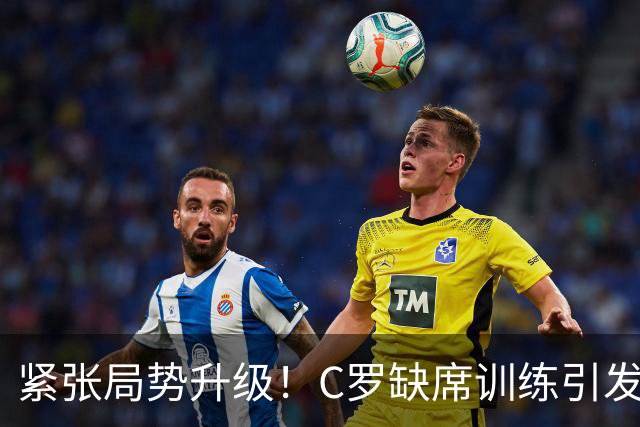 紧张局势升级！C罗缺席训练引发足协主席介入调解